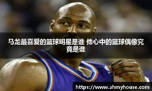 马龙最喜爱的篮球明星是谁 他心中的篮球偶像究竟是谁