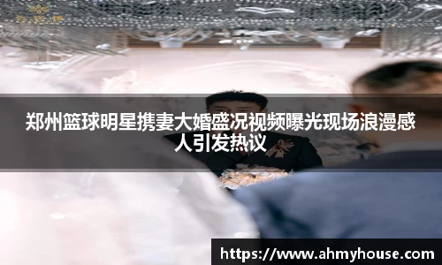 郑州篮球明星携妻大婚盛况视频曝光现场浪漫感人引发热议